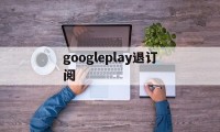 googleplay退订阅(google play如何退出账号)