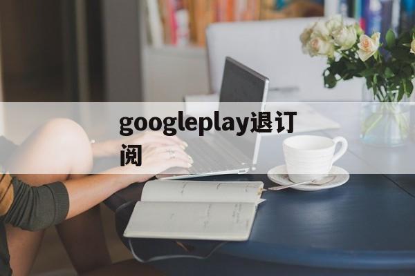 googleplay退订阅(google play怎么取消订阅)